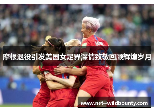 摩根退役引发美国女足界深情致敬回顾辉煌岁月 摩根退役引发美国女足界深情致敬回顾辉煌岁月