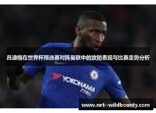 吕迪格在世界杯预选赛对阵曼联中的攻防表现与比赛走势分析